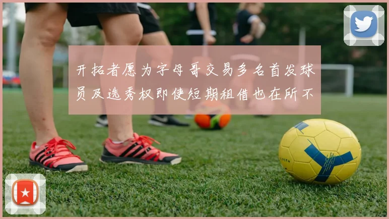开拓者愿为字母哥交易多名首发球员及选秀权即使短期租借也在所不惜