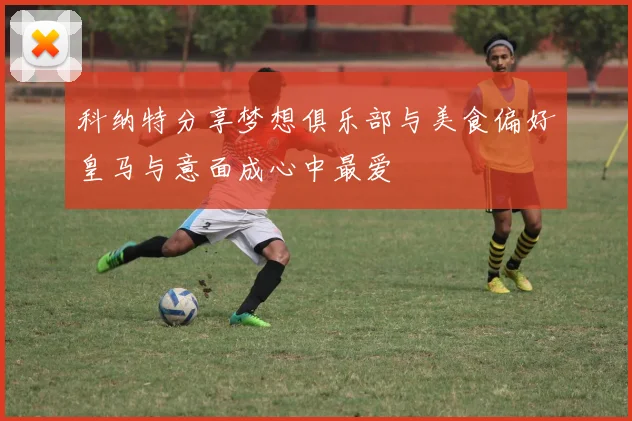 科纳特分享梦想俱乐部与美食偏好皇马与意面成心中最爱