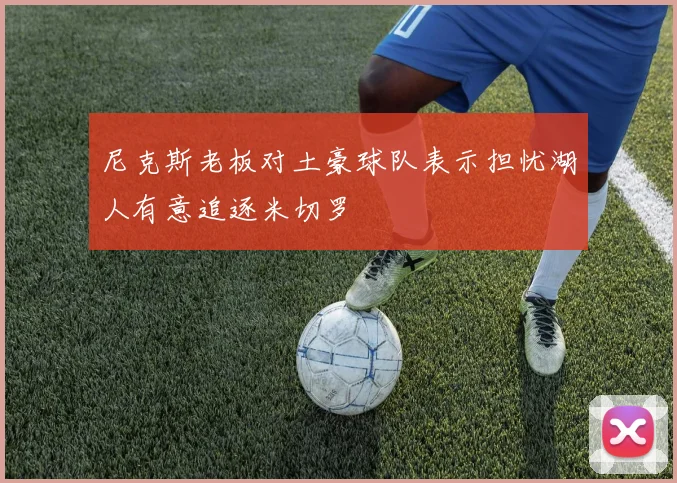 尼克斯老板对土豪球队表示担忧湖人有意追逐米切罗