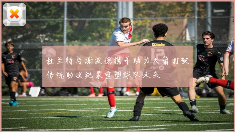 杜兰特与谢泼德携手助力火箭打破传统助攻纪录重塑球队未来