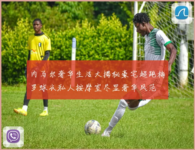 内马尔奢华生活大揭秘豪宅超跑梅罗球衣私人按摩室尽显奢华风范