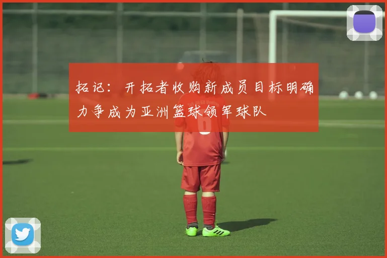 拓记：开拓者收购新成员目标明确力争成为亚洲篮球领军球队