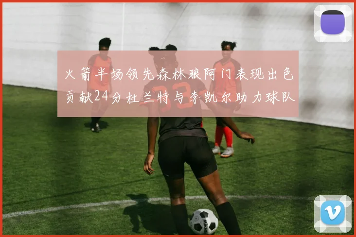 火箭半场领先森林狼阿门表现出色贡献24分杜兰特与李凯尔助力球队奋战