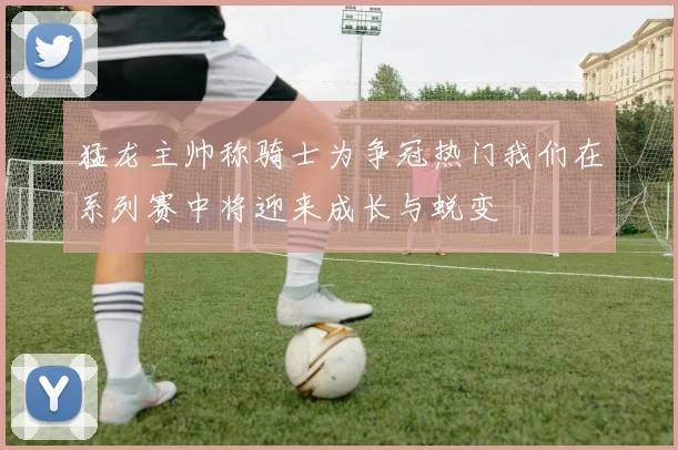 猛龙主帅称骑士为争冠热门我们在系列赛中将迎来成长与蜕变