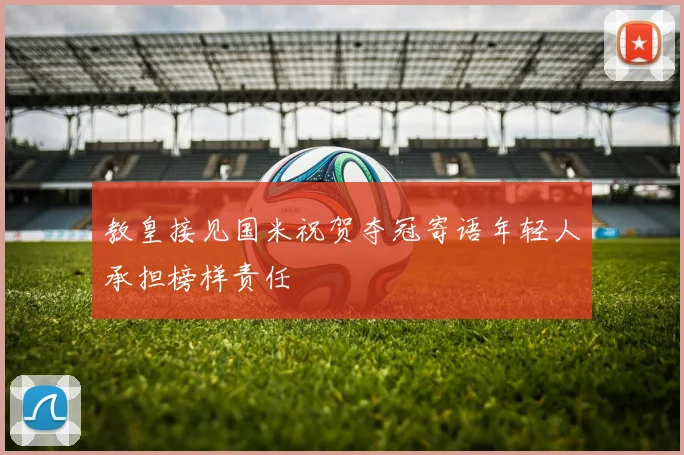 教皇接见国米祝贺夺冠寄语年轻人承担榜样责任