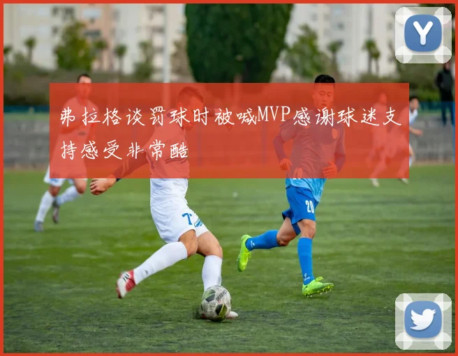 弗拉格谈罚球时被喊MVP感谢球迷支持感受非常酷