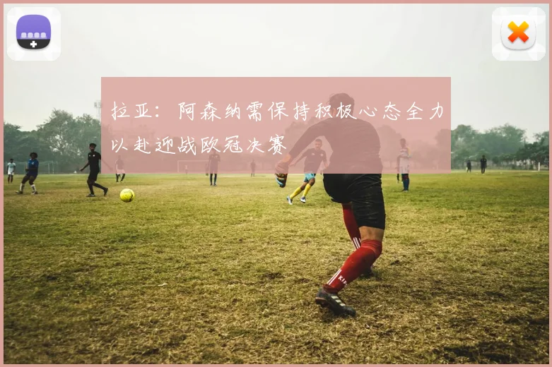 拉亚：阿森纳需保持积极心态全力以赴迎战欧冠决赛