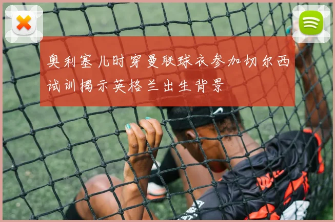 奥利塞儿时穿曼联球衣参加切尔西试训揭示英格兰出生背景