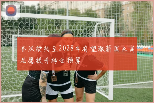 齐沃续约至2028年有望涨薪国米高层愿提升转会预算