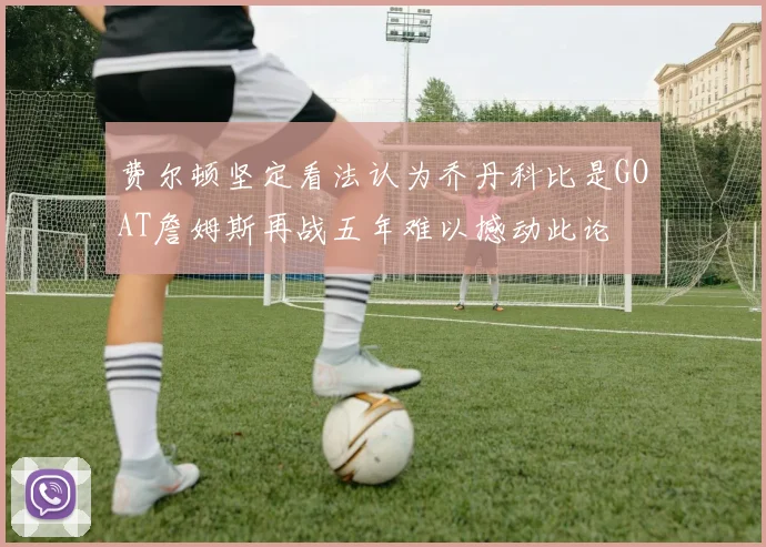 费尔顿坚定看法认为乔丹科比是GOAT詹姆斯再战五年难以撼动此论